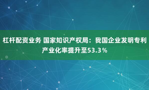杠杆配资业务 国家知识产权局：我国企业发明专利产业化率提升至53.3％