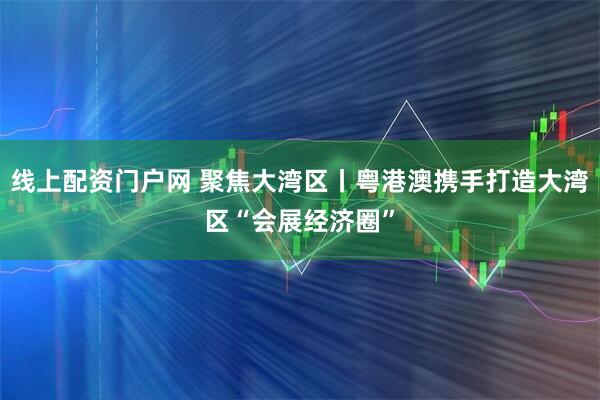 线上配资门户网 聚焦大湾区丨粤港澳携手打造大湾区“会展经济圈”