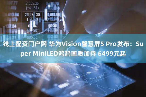 线上配资门户网 华为Vision智慧屏5 Pro发布：Super MiniLED鸿鹄画质加持 6499元起