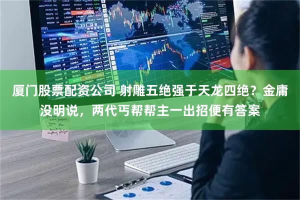 厦门股票配资公司 射雕五绝强于天龙四绝？金庸没明说，两代丐帮帮主一出招便有答案