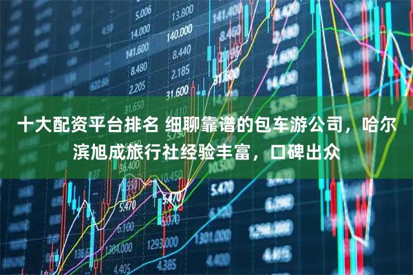 十大配资平台排名 细聊靠谱的包车游公司，哈尔滨旭成旅行社经验丰富，口碑出众