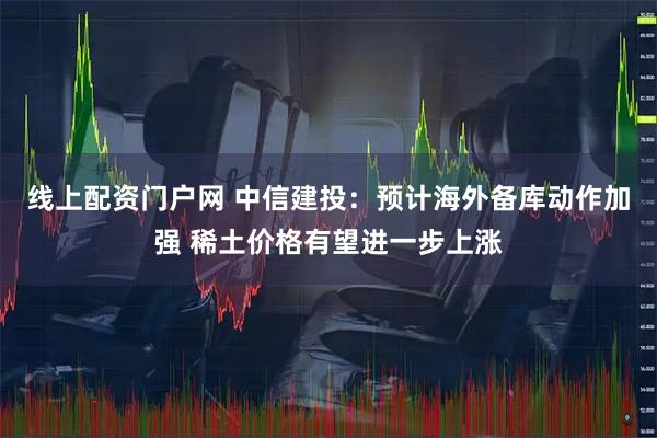 线上配资门户网 中信建投：预计海外备库动作加强 稀土价格有望进一步上涨