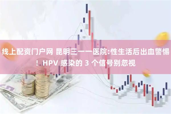 线上配资门户网 昆明三一一医院:性生活后出血警惕！HPV 感染的 3 个信号别忽视