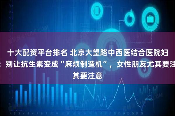 十大配资平台排名 北京大望路中西医结合医院妇科：别让抗生素变成“麻烦制造机”，女性朋友尤其要注意