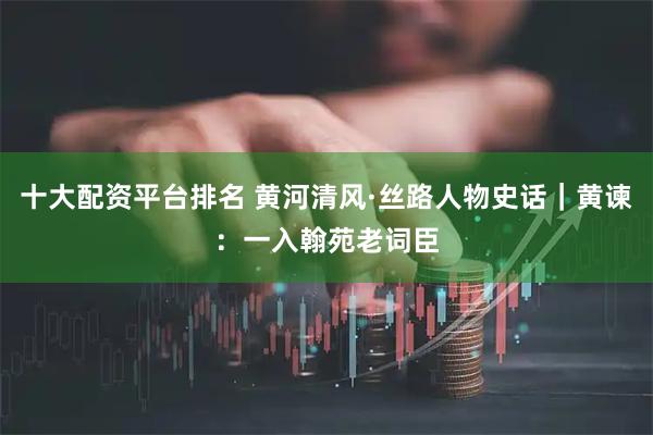 十大配资平台排名 黄河清风·丝路人物史话｜黄谏：一入翰苑老词臣