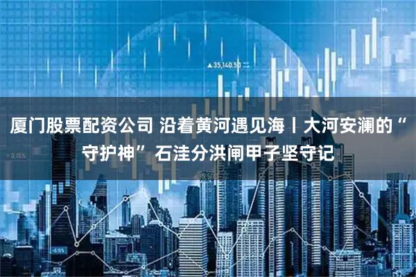 厦门股票配资公司 沿着黄河遇见海丨大河安澜的“守护神” 石洼分洪闸甲子坚守记