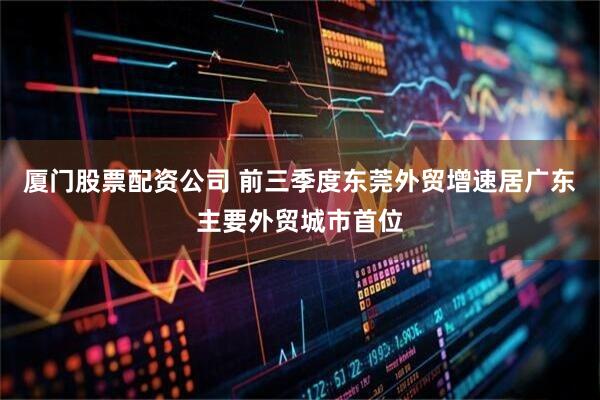 厦门股票配资公司 前三季度东莞外贸增速居广东主要外贸城市首位