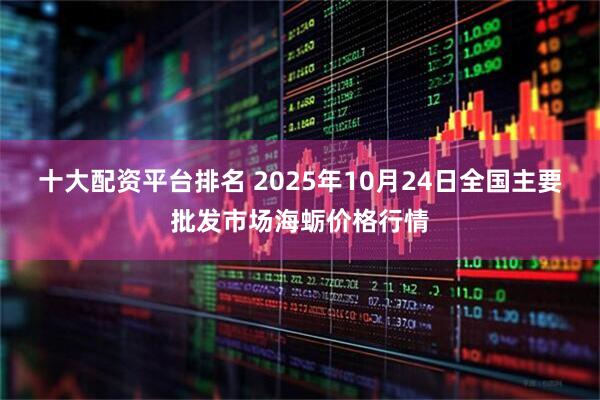 十大配资平台排名 2025年10月24日全国主要批发市场海蛎价格行情