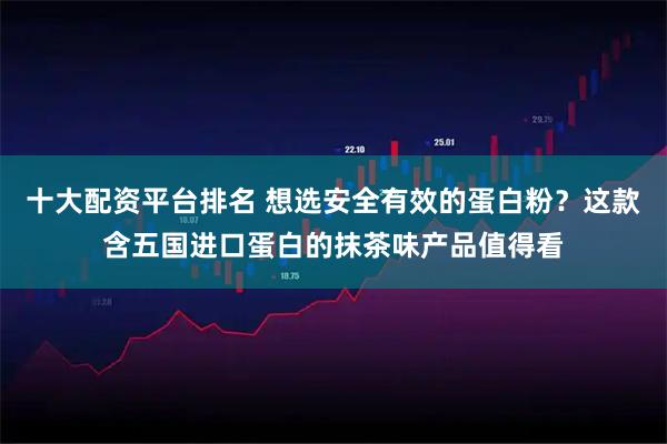 十大配资平台排名 想选安全有效的蛋白粉？这款含五国进口蛋白的抹茶味产品值得看