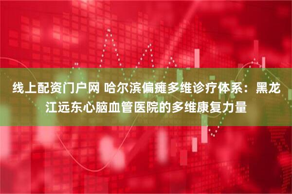 线上配资门户网 哈尔滨偏瘫多维诊疗体系：黑龙江远东心脑血管医院的多维康复力量