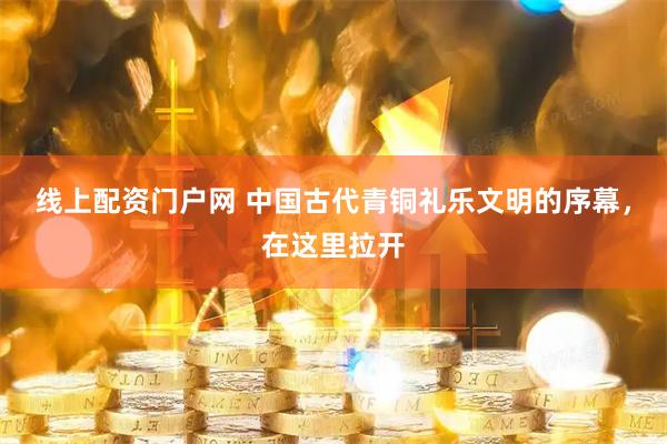 线上配资门户网 中国古代青铜礼乐文明的序幕，在这里拉开