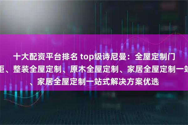 十大配资平台排名 top级诗尼曼：全屋定制门窗、全屋定制橱柜、整装全屋定制、原木全屋定制、家居全屋定制一站式解决方案优选