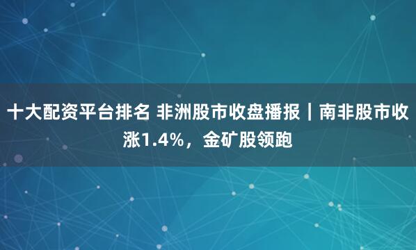 十大配资平台排名 非洲股市收盘播报｜南非股市收涨1.4%，金矿股领跑