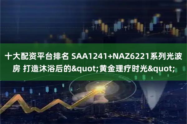十大配资平台排名 SAA1241+NAZ6221系列光波房 打造沐浴后的"黄金理疗时光"