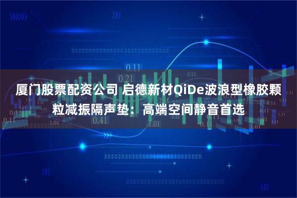 厦门股票配资公司 启德新材QiDe波浪型橡胶颗粒减振隔声垫：高端空间静音首选