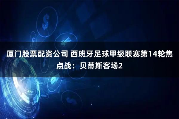 厦门股票配资公司 西班牙足球甲级联赛第14轮焦点战：贝蒂斯客场2