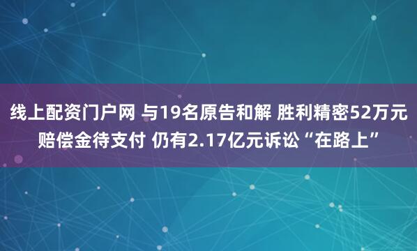 线上配资门户网 与19名原告和解 胜利精密52万元赔偿金待支付 仍有2.17亿元诉讼“在路上”