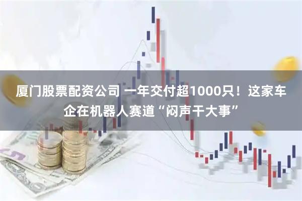 厦门股票配资公司 一年交付超1000只！这家车企在机器人赛道“闷声干大事”
