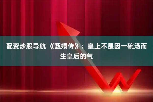 配资炒股导航 《甄嬛传》：皇上不是因一碗汤而生皇后的气