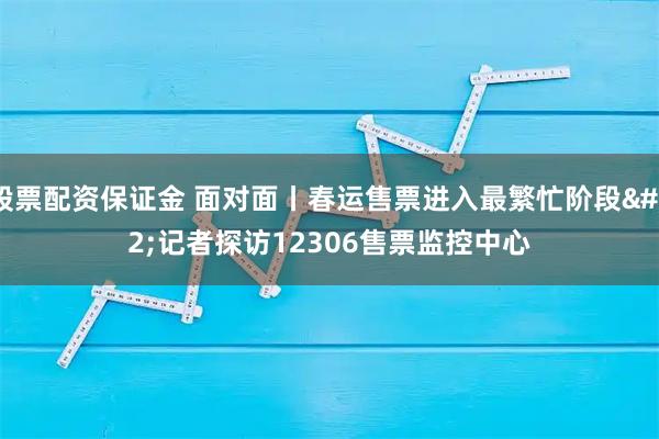 股票配资保证金 面对面丨春运售票进入最繁忙阶段 记者探访12306售票监控中心