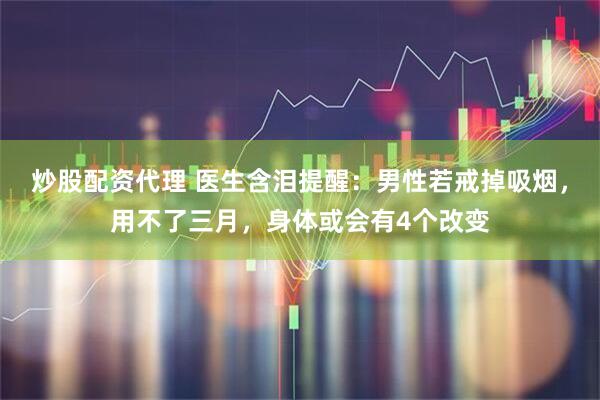 炒股配资代理 医生含泪提醒:男性若戒掉吸烟,用不了三月,身体或会有4个改变