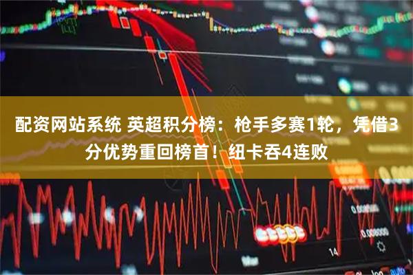 配资网站系统 英超积分榜：枪手多赛1轮，凭借3分优势重回榜首！纽卡吞4连败