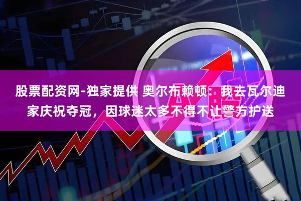 股票配资网-独家提供 奥尔布赖顿：我去瓦尔迪家庆祝夺冠，因球迷太多不得不让警方护送
