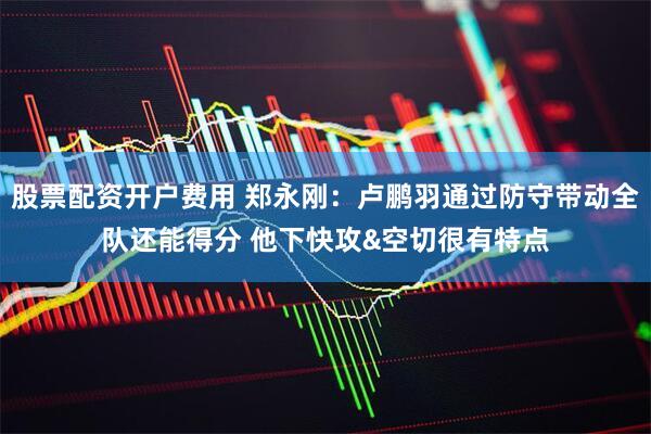 股票配资开户费用 郑永刚：卢鹏羽通过防守带动全队还能得分 他下快攻&空切很有特点
