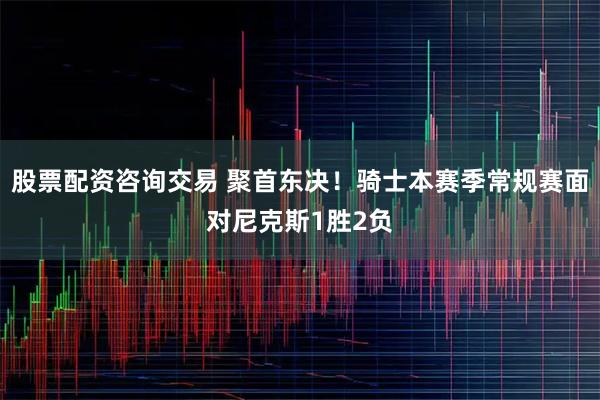 股票配资咨询交易 聚首东决！骑士本赛季常规赛面对尼克斯1胜2负