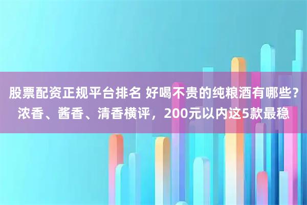 股票配资正规平台排名 好喝不贵的纯粮酒有哪些？浓香、酱香、清香横评，200元以内这5款最稳