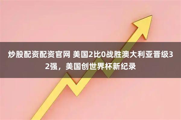 炒股配资配资官网 美国2比0战胜澳大利亚晋级32强，美国创世界杯新纪录