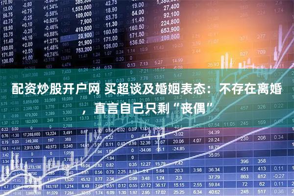 配资炒股开户网 买超谈及婚姻表态：不存在离婚，直言自己只剩“丧偶”
