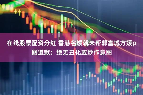 在线股票配资分红 香港名媛就未帮郭富城方媛p图道歉：绝无丑化或炒作意图