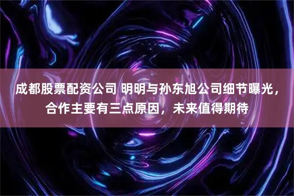 成都股票配资公司 明明与孙东旭公司细节曝光，合作主要有三点原因，未来值得期待