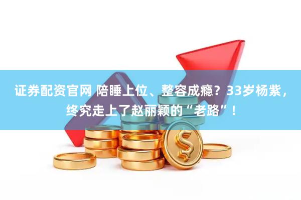 证券配资官网 陪睡上位、整容成瘾？33岁杨紫，终究走上了赵丽颖的“老路”！