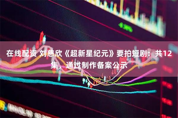 在线配资 刘慈欣《超新星纪元》要拍短剧：共12集，通过制作备案公示