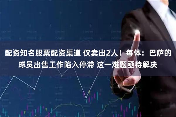 配资知名股票配资渠道 仅卖出2人！每体：巴萨的球员出售工作陷入停滞 这一难题亟待解决