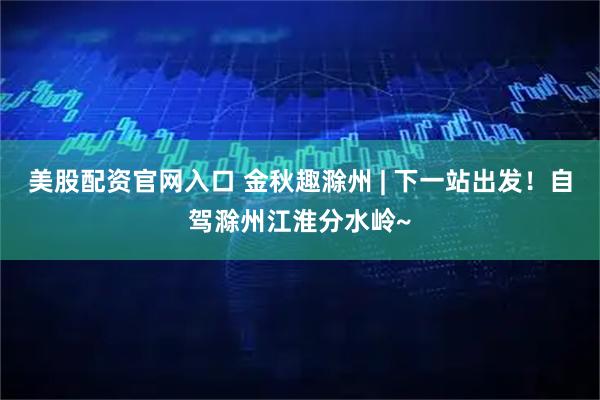 美股配资官网入口 金秋趣滁州 | 下一站出发！自驾滁州江淮分水岭~