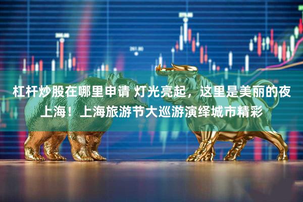 杠杆炒股在哪里申请 灯光亮起，这里是美丽的夜上海！上海旅游节大巡游演绎城市精彩