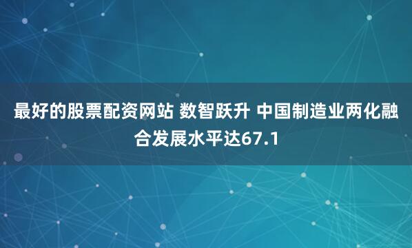 最好的股票配资网站 数智跃升 中国制造业两化融合发展水平达67.1